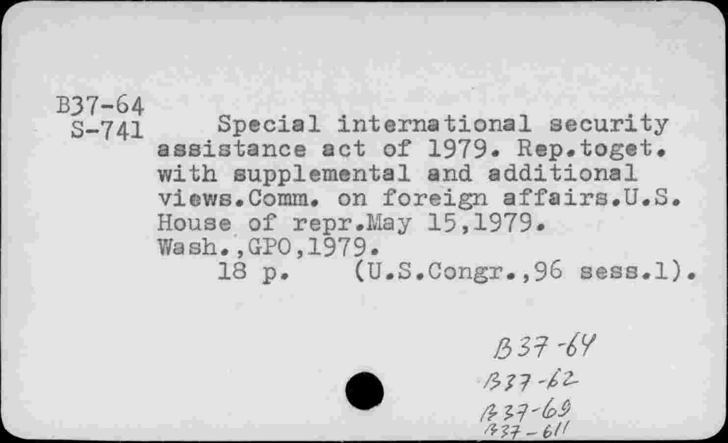 ﻿B37-64
S-741
Special international security assistance act of 1979. Rep.toget. with supplemental and additional views.Comm, on foreign affairs.U.S. House of repr.May 15,1979. Wash.,GPO,1979.
18 p. (U.S.Congr.,96 sess.l).
153?
/577-/2-
/5??^